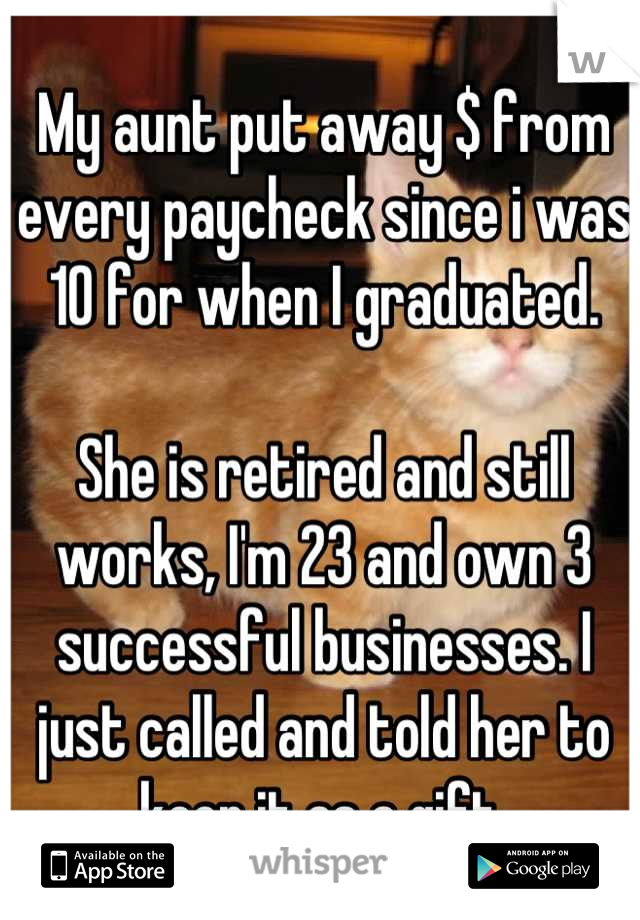 My aunt put away $ from every paycheck since i was 10 for when I graduated.

She is retired and still works, I'm 23 and own 3 successful businesses. I just called and told her to keep it as a gift.