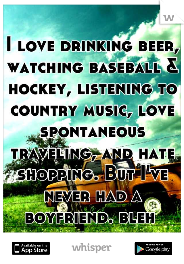 I love drinking beer, watching baseball & hockey, listening to country music, love spontaneous traveling, and hate shopping. But I've never had a boyfriend. bleh 