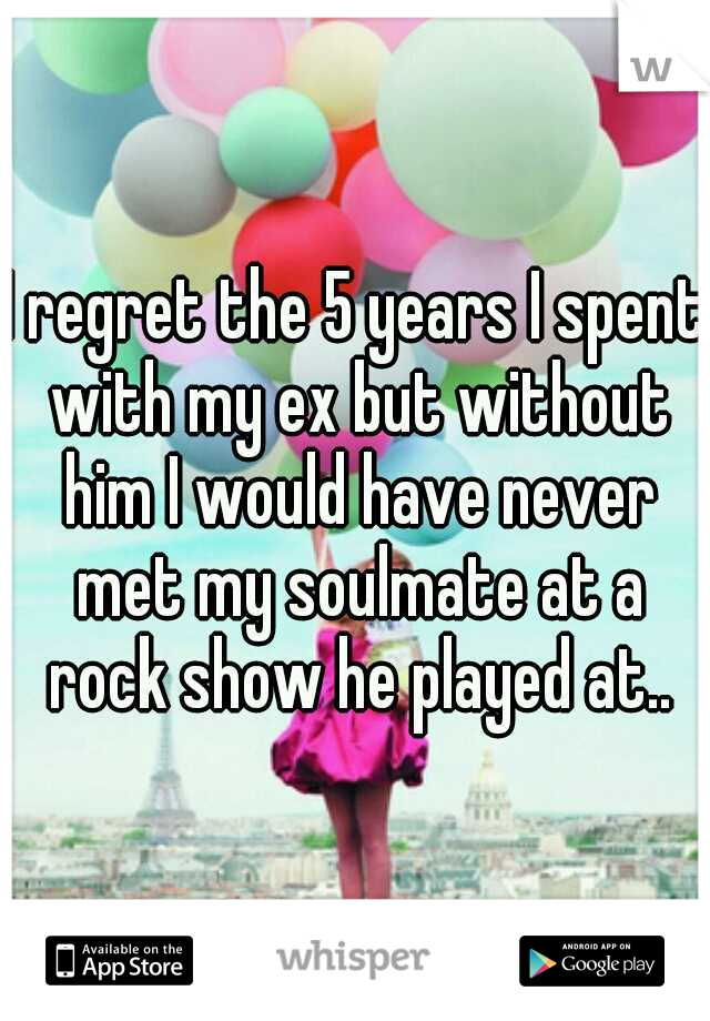 I regret the 5 years I spent with my ex but without him I would have never met my soulmate at a rock show he played at..