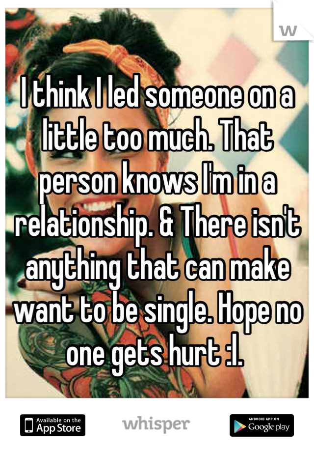 I think I led someone on a little too much. That person knows I'm in a relationship. & There isn't anything that can make want to be single. Hope no one gets hurt :l. 