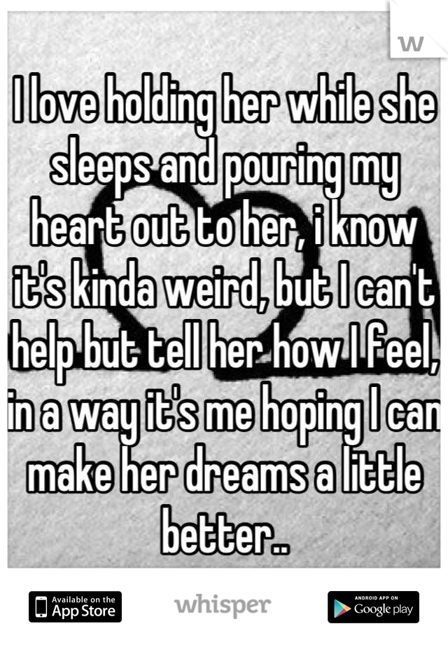 I love holding her while she sleeps and pouring my heart out to her, i know it's kinda weird, but I can't help but tell her how I feel, in a way it's me hoping I can make her dreams a little better..