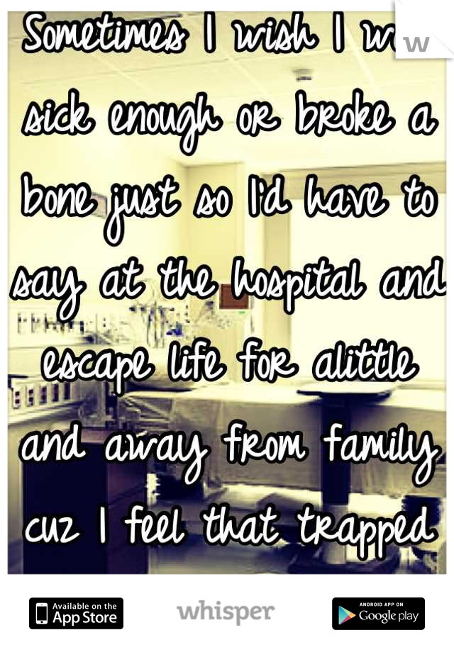 Sometimes I wish I was sick enough or broke a bone just so I'd have to say at the hospital and escape life for alittle and away from family cuz I feel that trapped sometime!
I know I'm crazy huh!?!
!!!