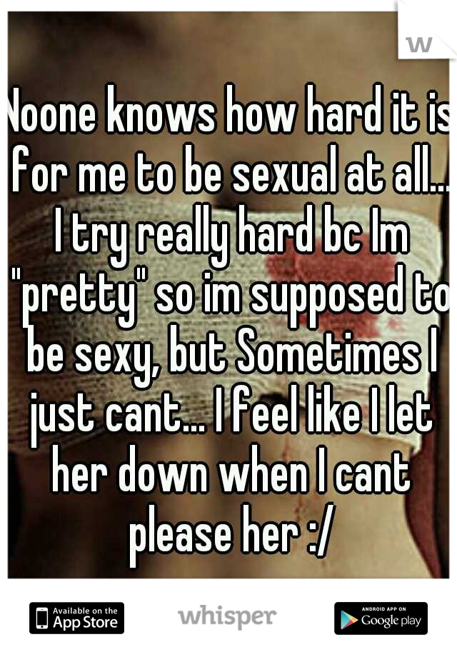 Noone knows how hard it is for me to be sexual at all... I try really hard bc Im "pretty" so im supposed to be sexy, but Sometimes I just cant... I feel like I let her down when I cant please her :/