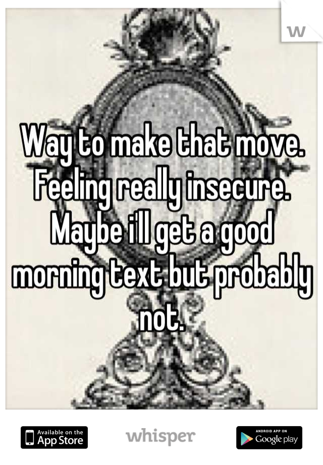 Way to make that move. Feeling really insecure. Maybe i'll get a good morning text but probably not.