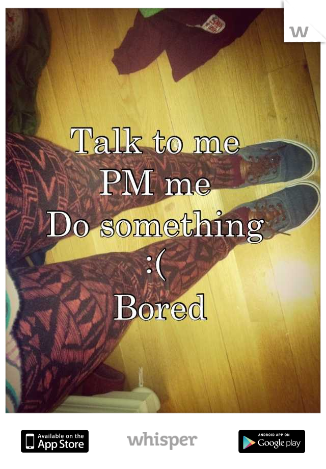 Talk to me 
PM me
Do something 
:( 
 Bored