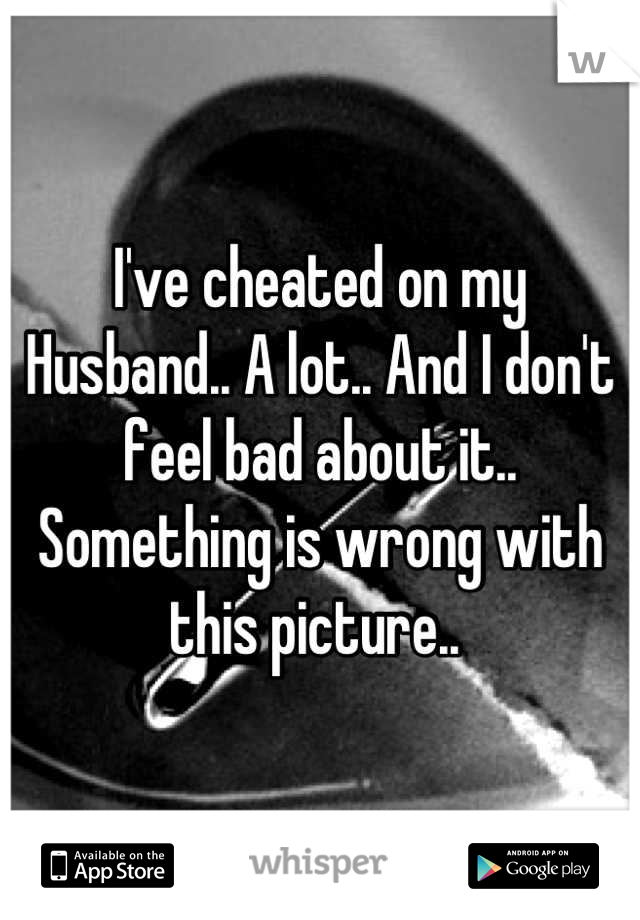 I've cheated on my
Husband.. A lot.. And I don't feel bad about it.. Something is wrong with this picture.. 