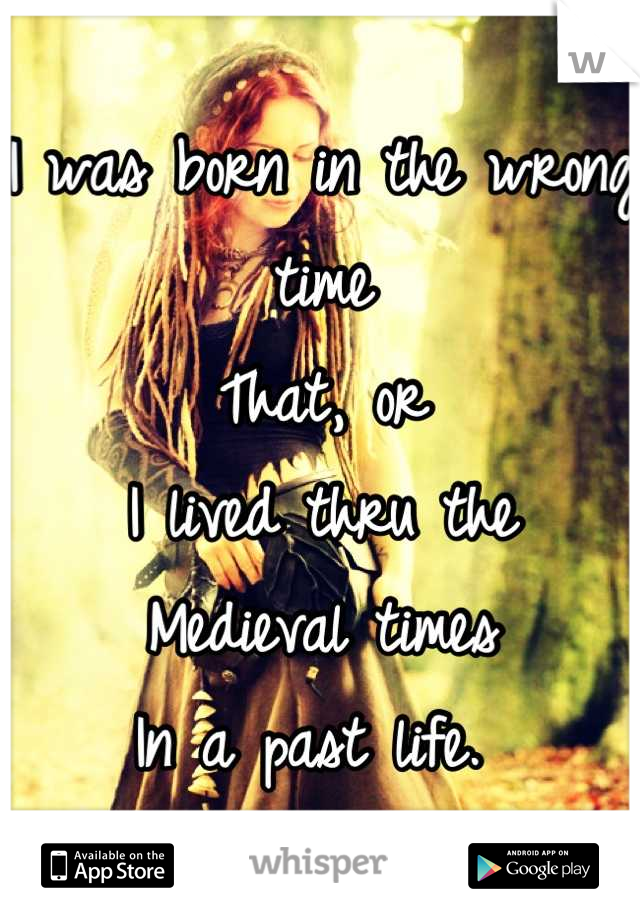 I was born in the wrong time
That, or 
I lived thru the 
Medieval times 
In a past life. 