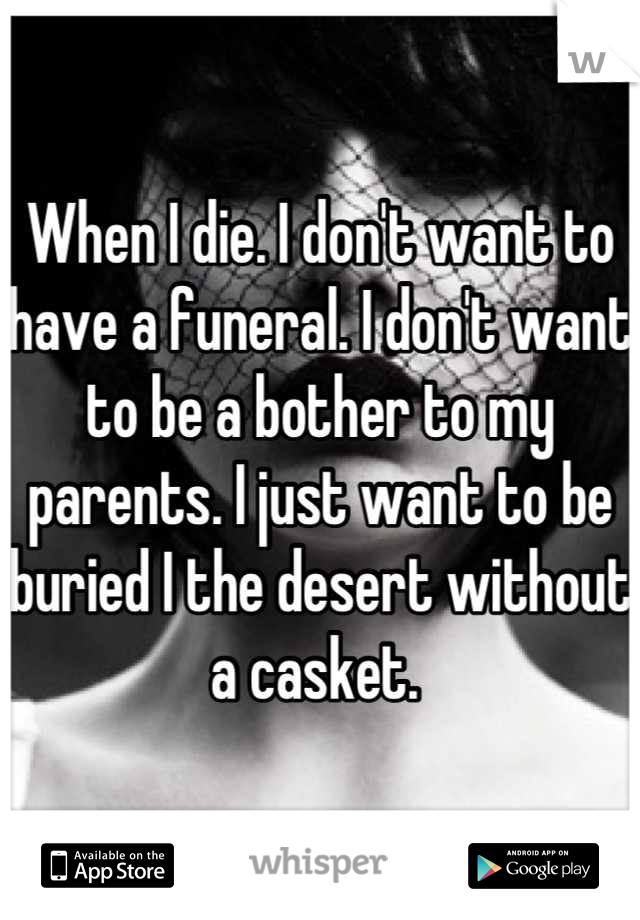 When I die. I don't want to have a funeral. I don't want to be a bother to my parents. I just want to be buried I the desert without a casket. 