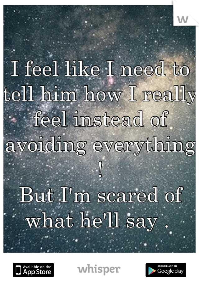 I feel like I need to tell him how I really feel instead of avoiding everything ! 
But I'm scared of what he'll say . 