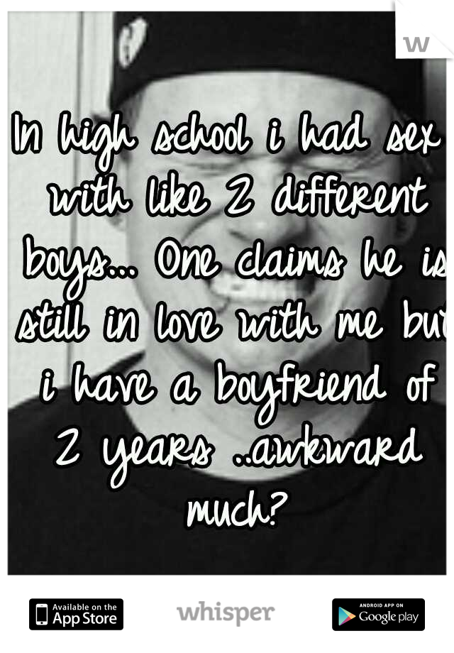 In high school i had sex with like 2 different boys... One claims he is still in love with me but i have a boyfriend of 2 years ..awkward much?