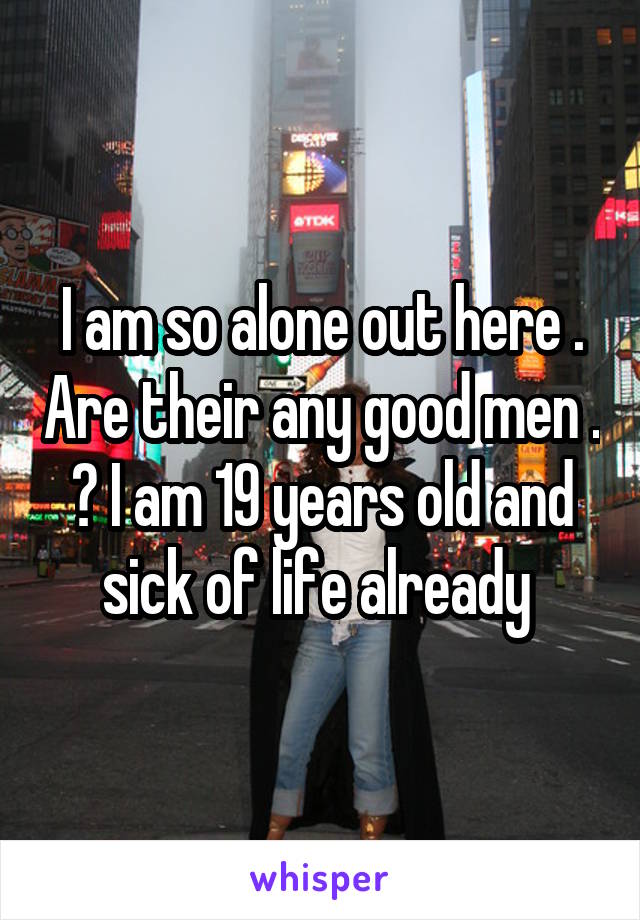 I am so alone out here . Are their any good men . ? I am 19 years old and sick of life already 