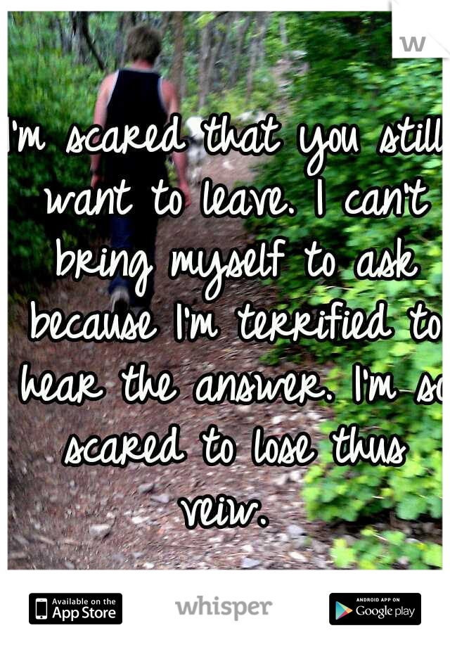 I'm scared that you still want to leave. I can't bring myself to ask because I'm terrified to hear the answer. I'm so scared to lose thus veiw. 