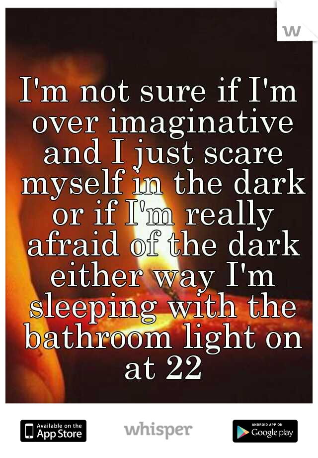 I'm not sure if I'm over imaginative and I just scare myself in the dark or if I'm really afraid of the dark either way I'm sleeping with the bathroom light on at 22