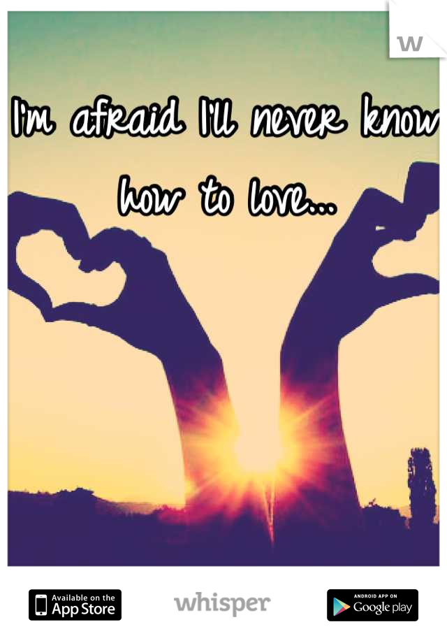 I'm afraid I'll never know how to love...