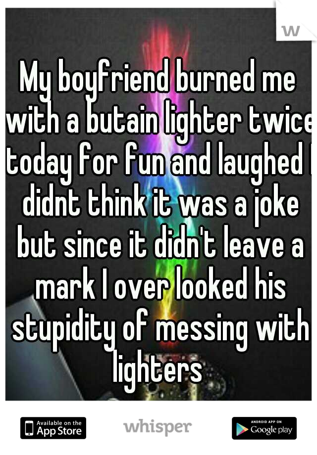 My boyfriend burned me with a butain lighter twice today for fun and laughed I didnt think it was a joke but since it didn't leave a mark I over looked his stupidity of messing with lighters 