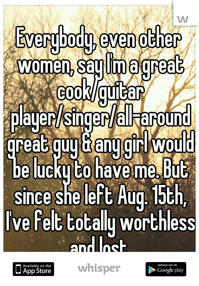 Everybody, even other women, say I'm a great cook/guitar player/singer/all-around great guy & any girl would be lucky to have me. But since she left Aug. 15th, I've felt totally worthless and lost.