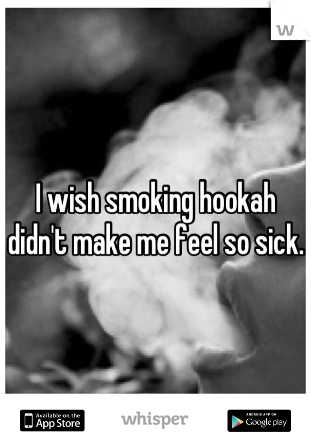 I wish smoking hookah didn't make me feel so sick. 