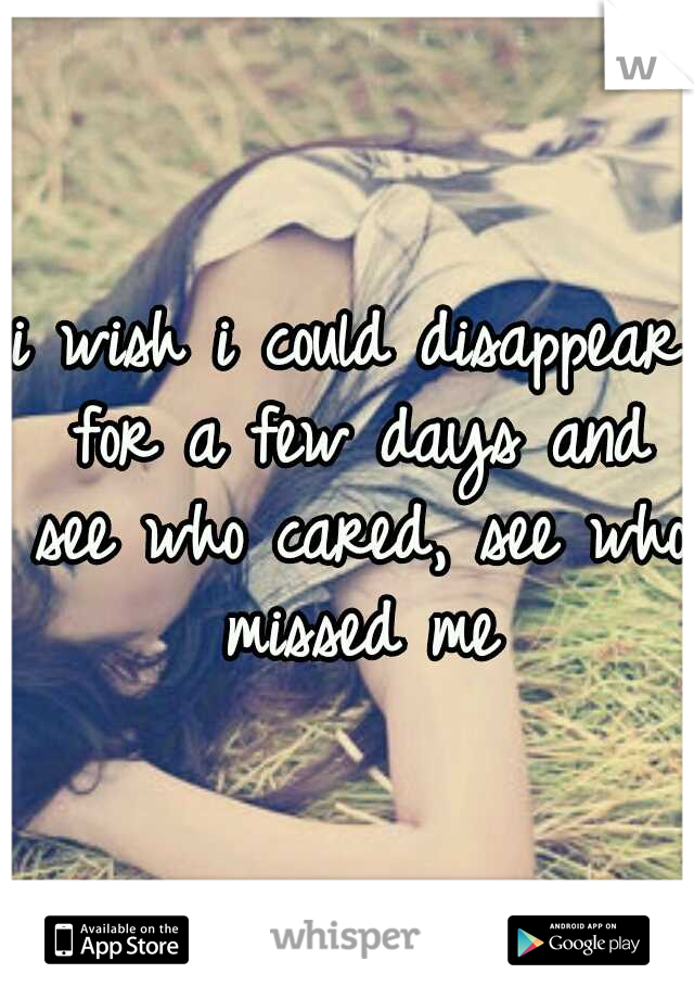 i wish i could disappear for a few days and see who cared, see who missed me