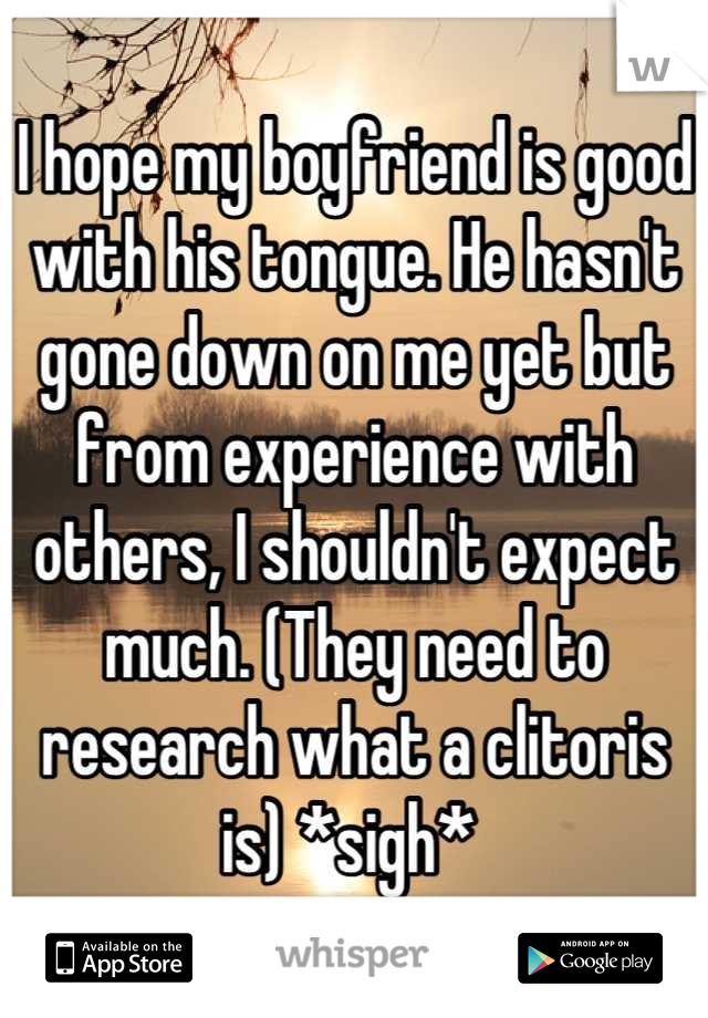 I hope my boyfriend is good with his tongue. He hasn't gone down on me yet but from experience with others, I shouldn't expect much. (They need to research what a clitoris is) *sigh* 