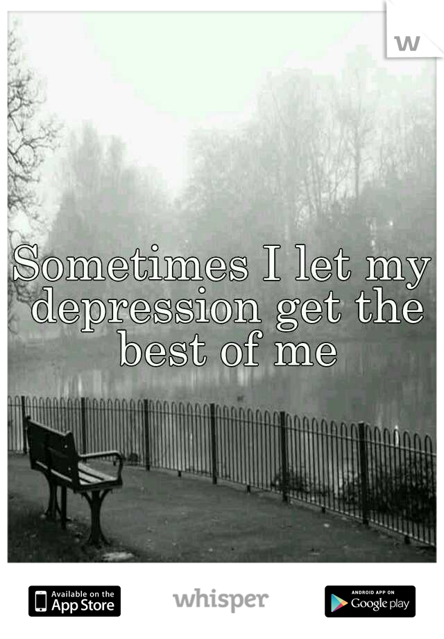 Sometimes I let my depression get the best of me