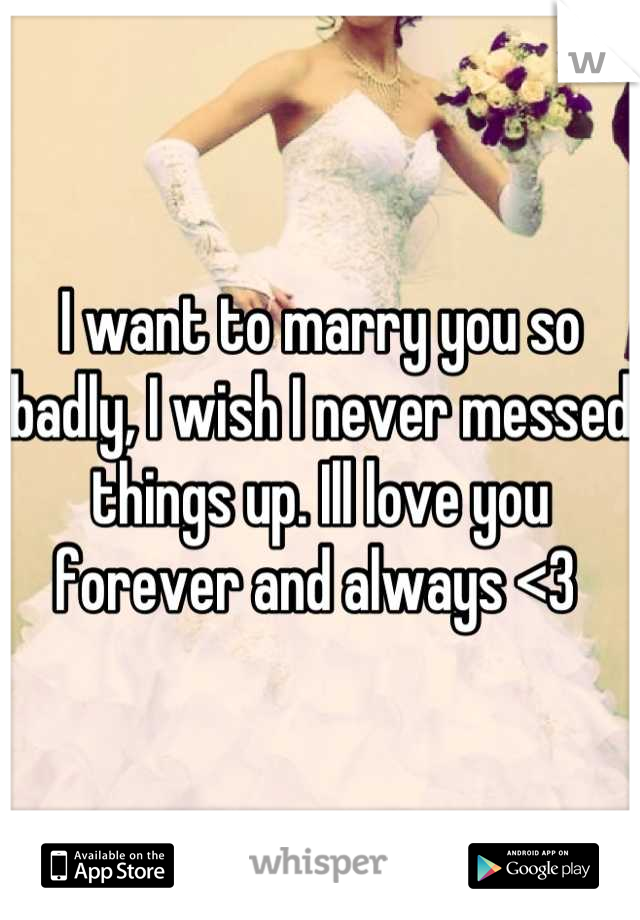 I want to marry you so badly, I wish I never messed things up. Ill love you forever and always <3 