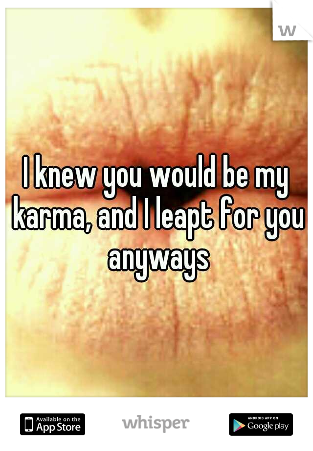 I knew you would be my karma, and I leapt for you anyways