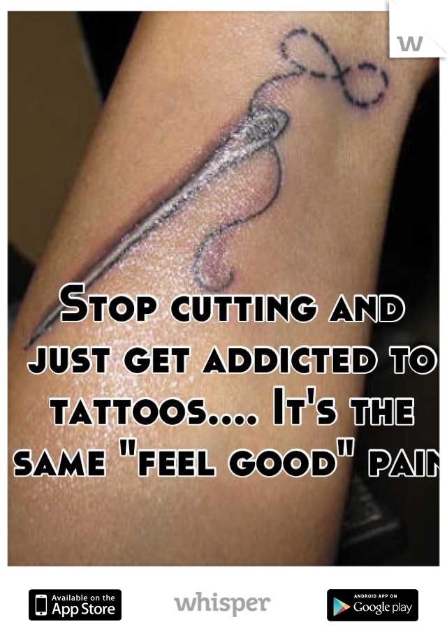 Stop cutting and just get addicted to tattoos.... It's the same "feel good" pain