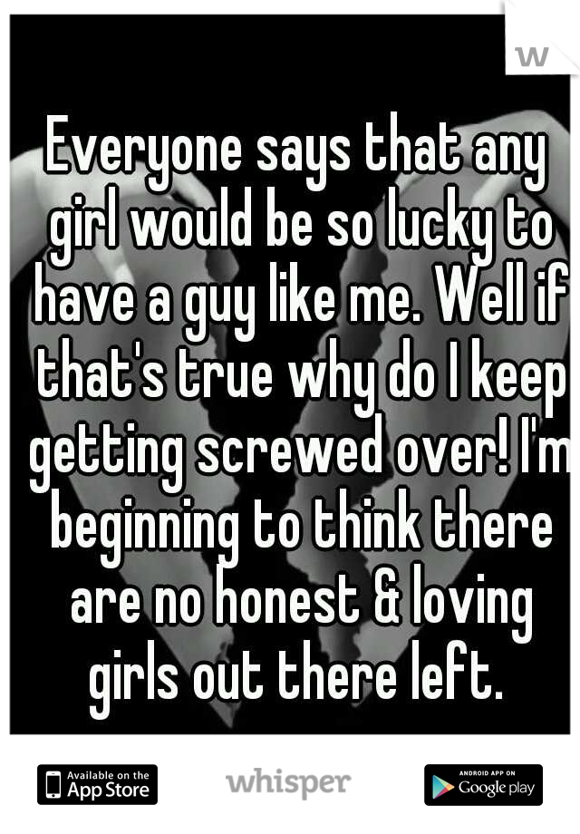 Everyone says that any girl would be so lucky to have a guy like me. Well if that's true why do I keep getting screwed over! I'm beginning to think there are no honest & loving girls out there left. 