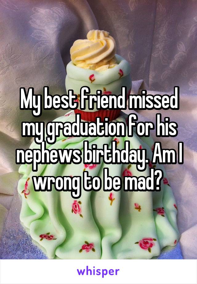 My best friend missed my graduation for his nephews birthday. Am I wrong to be mad? 