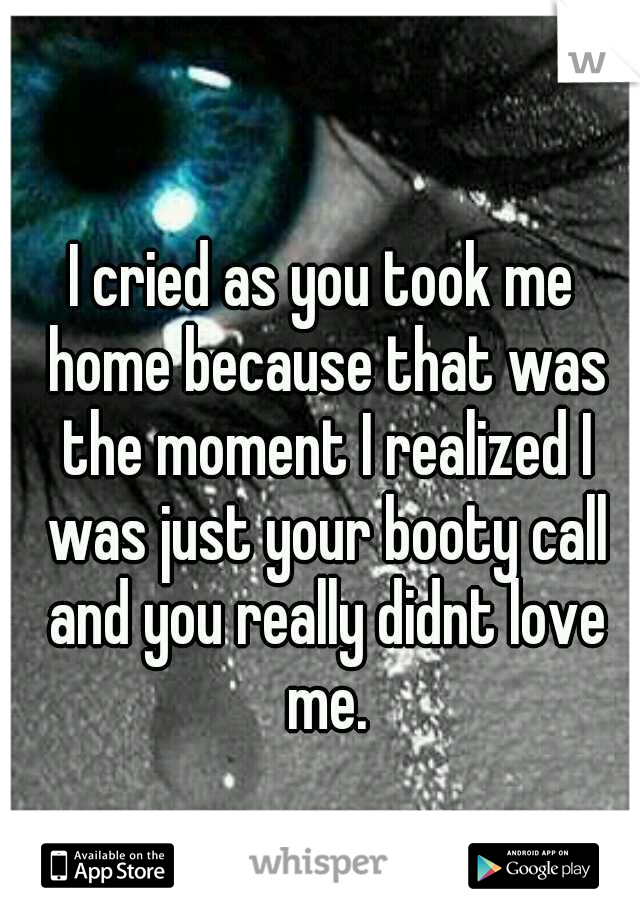 I cried as you took me home because that was the moment I realized I was just your booty call and you really didnt love me.