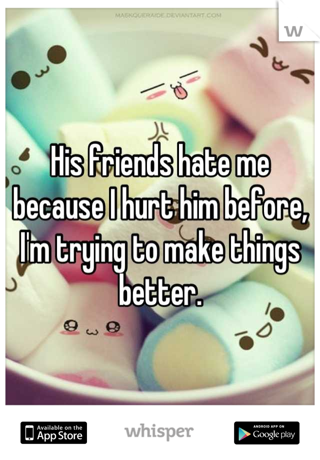 His friends hate me because I hurt him before, I'm trying to make things better.