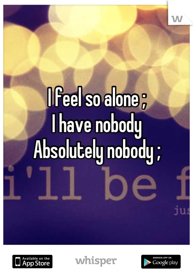 I feel so alone ; 
I have nobody
Absolutely nobody ; 
 