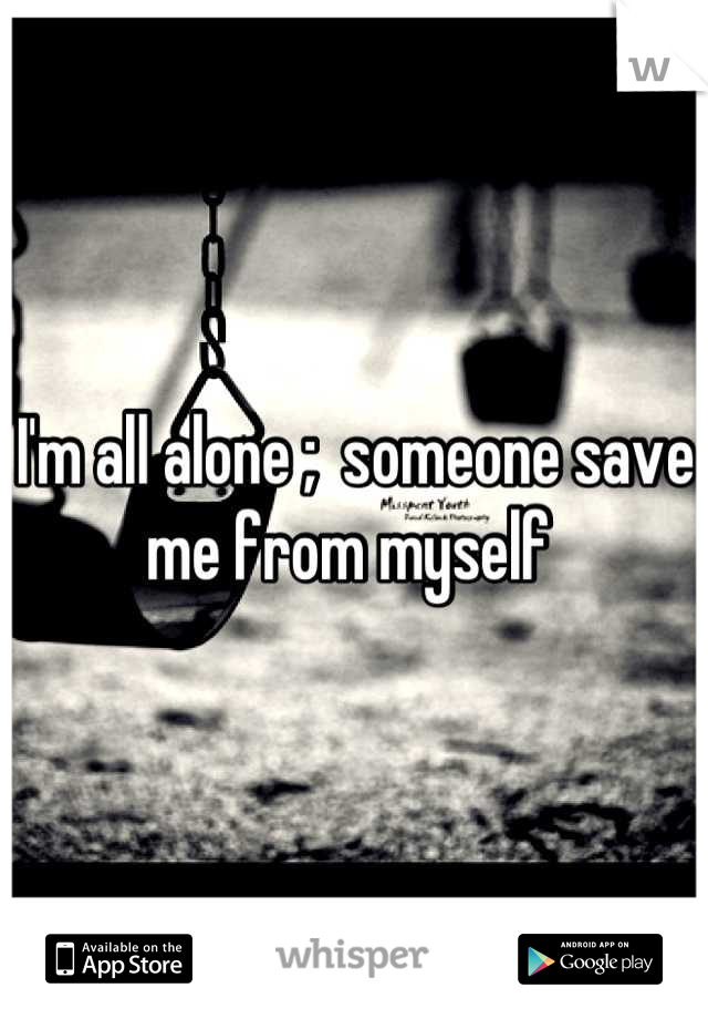 I'm all alone ;  someone save me from myself 