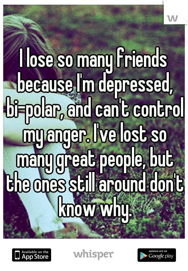 I lose so many friends because I'm depressed, bi-polar, and can't control my anger. I've lost so many great people, but the ones still around don't know why.