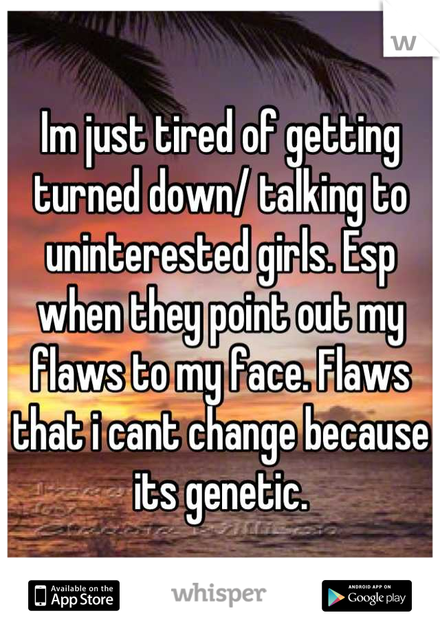 Im just tired of getting turned down/ talking to uninterested girls. Esp when they point out my flaws to my face. Flaws that i cant change because its genetic.