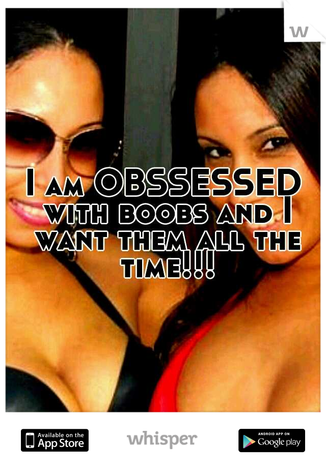 I am OBSSESSED with boobs and I want them all the time!!!