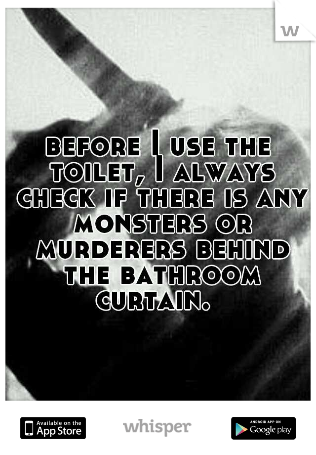 before I use the toilet, I always check if there is any monsters or murderers behind the bathroom curtain.  