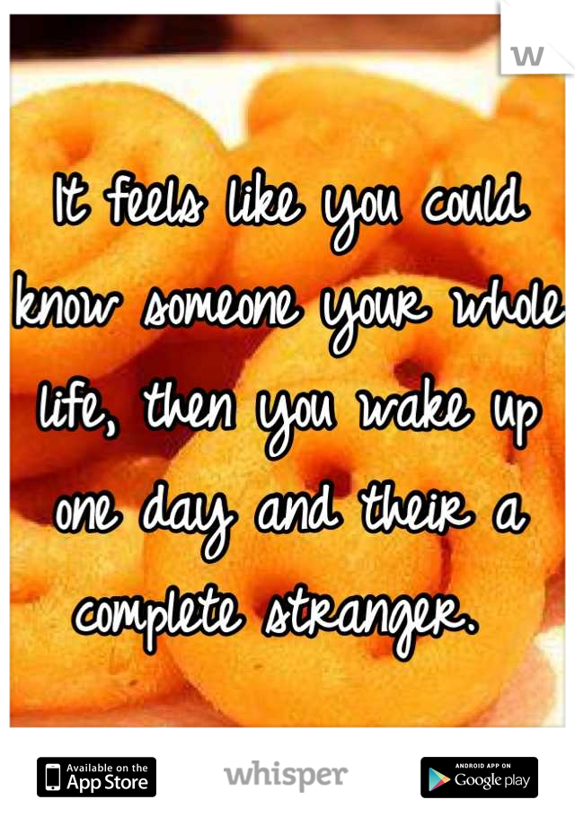 It feels like you could know someone your whole life, then you wake up one day and their a complete stranger. 