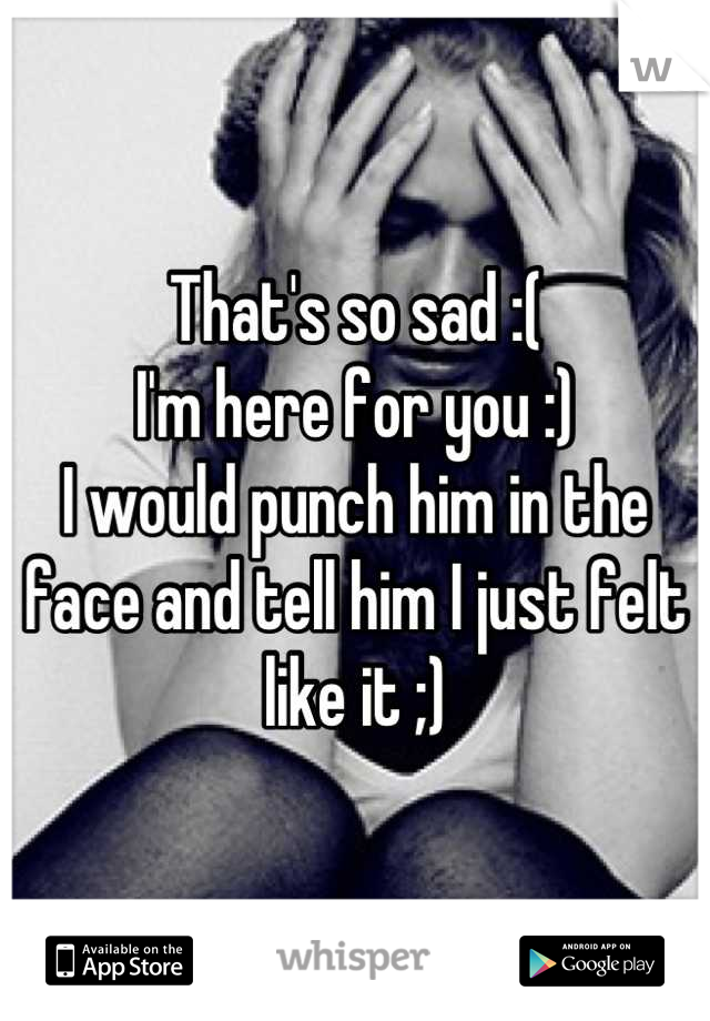 That's so sad :(
I'm here for you :)
I would punch him in the face and tell him I just felt like it ;)