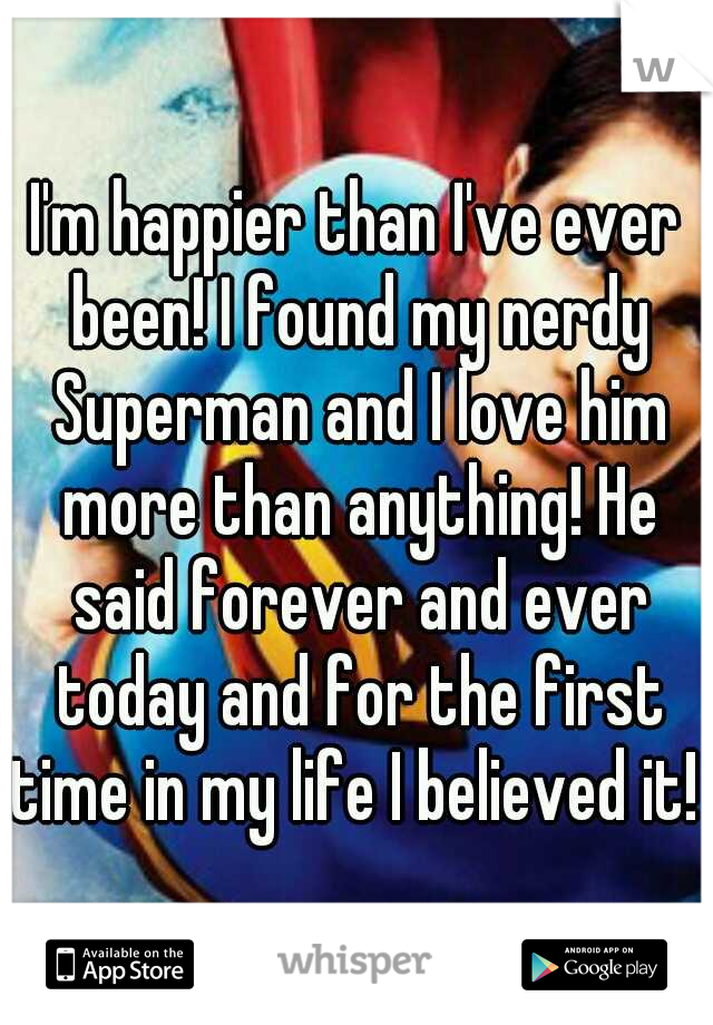 I'm happier than I've ever been! I found my nerdy Superman and I love him more than anything! He said forever and ever today and for the first time in my life I believed it! 