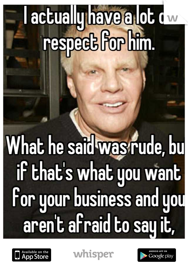 I actually have a lot of respect for him. 



What he said was rude, but if that's what you want for your business and you aren't afraid to say it, more power to you!