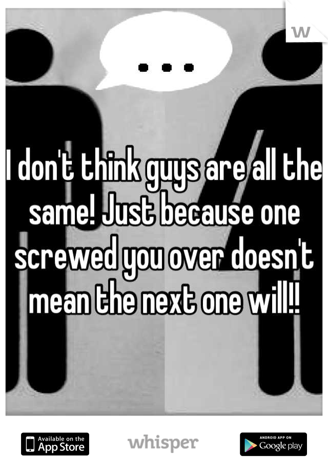 I don't think guys are all the same! Just because one screwed you over doesn't mean the next one will!!