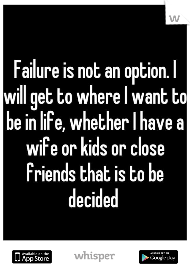 Failure is not an option. I will get to where I want to be in life, whether I have a wife or kids or close friends that is to be decided 