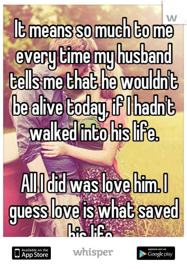 It means so much to me every time my husband tells me that he wouldn't be alive today, if I hadn't walked into his life. 

All I did was love him. I guess love is what saved his life. 