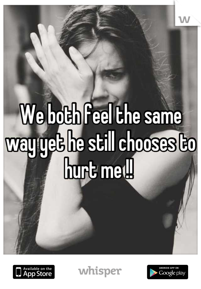 We both feel the same way yet he still chooses to hurt me !! 