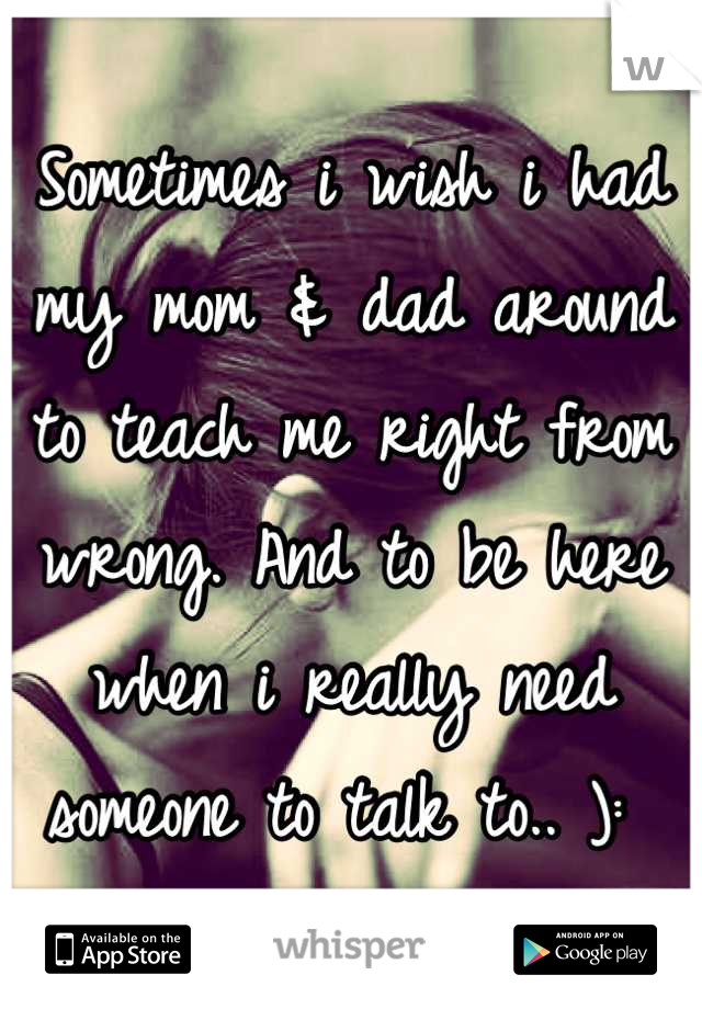 Sometimes i wish i had my mom & dad around to teach me right from wrong. And to be here when i really need someone to talk to.. ): 