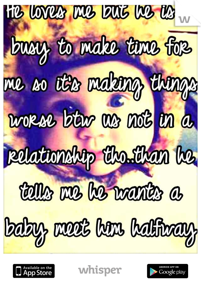 He loves me but he is to busy to make time for me so it's making things worse btw us not in a relationship tho..than he tells me he wants a baby meet him halfway wtf they do that 