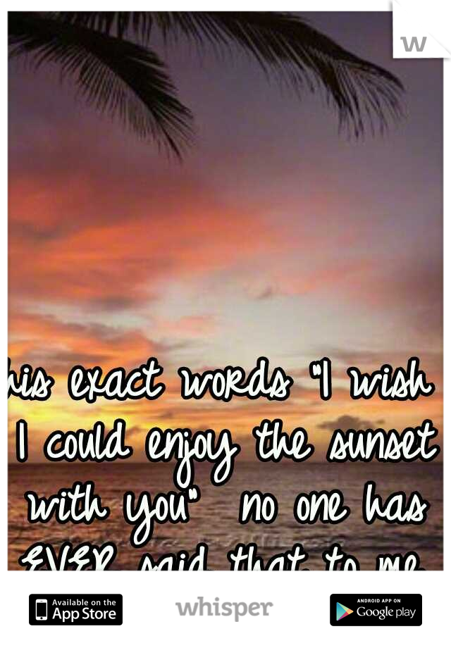 his exact words "I wish I could enjoy the sunset with you"  no one has EVER said that to me. I think he's a keeper. 