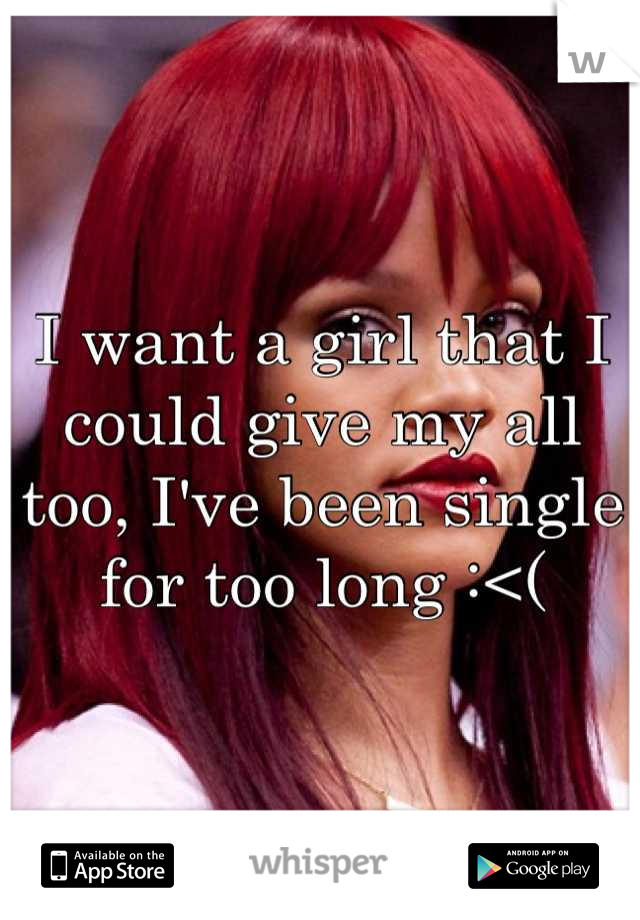 I want a girl that I could give my all too, I've been single for too long :<(