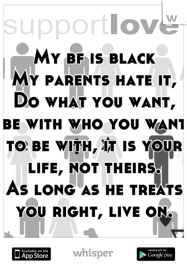 My bf is black
My parents hate it,
Do what you want, be with who you want to be with, it is your life, not theirs.
As long as he treats you right, live on.